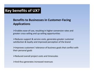Key benefits of UX?

    Benefits to Businesses in Customer‐Facing 
    Applications
      Enables ease‐of‐use, resulting in higher conversion rates and 
                           ,       g      g
    greater cross‐selling and up‐selling opportunities 

      Reduces support & service costs, generates greater customer 
    satisfaction & loyalty and improved perception of the brand 

      Improves customers' tolerance of business goals that conflict with 
    their personal goals 
     h           l    l

     Reduced overall project costs and timescales

     And thus generates increased revenues
 