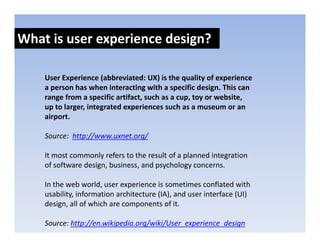 What is user experience design?
               p            g

    User Experience (abbreviated: UX) is the quality of experience 
    User Experience (abbreviated: UX) is the quality of experience
    a person has when interacting with a specific design. This can 
    range from a specific artifact, such as a cup, toy or website, 
    up to larger, integrated experiences such as a museum or an 
    up to larger integrated experiences such as a museum or an
    airport.

    Source:  http://www.uxnet.org/
                p //            g/

    It most commonly refers to the result of a planned integration 
    of software design, business, and psychology concerns.

    In the web world, user experience is sometimes conflated with 
    usability, information architecture (IA), and user interface (UI) 
    design, all of which are components of it.
    d i       ll f hi h                     fi

    Source: http://en.wikipedia.org/wiki/User_experience_design
 