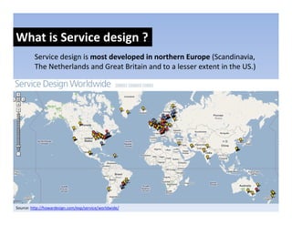 What is Service design ?
                    g
         Service design is most developed in northern Europe (Scandinavia, 
         The Netherlands and Great Britain and to a lesser extent in the US.)
                                                                            )




Source: http://howardesign.com/exp/service/worldwide/
 