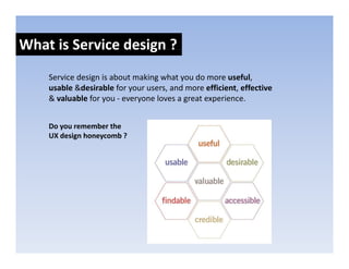 What is Service design ?
                    g
    Service design is about making what you do more useful, 
    usable &desirable for your users, and more efficient, effective
    & valuable for you ‐ everyone loves a great experience.


    Do you remember the 
    UX design honeycomb ?
 