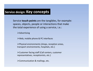 Service design: Key concepts
            g     y      p

     Service touch points are the tangibles, for example: 
     spaces, objects, people or interactions that make 
     the total experience of using a service, i.e.:
          Advertising

          Web, mobile phone & PC interfaces

          Physical environments (shops, reception areas, 
        transport environments, hospitals, etc.)

          Customer facing staff (Call centers, customer 
        representatives, receptionists, etc.)

          Communication & mailings, etc.
 