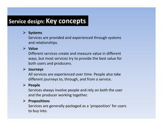 Service design: Key concepts
            g     y      p
       Systems
       Services are provided and experienced through systems 
                     p              p               g y
       and relationships.
       Value
       Different services create and measure value in different 
       ways, but most services try to provide the best value for 
       both users and producers.
       Journeysy
       All services are experienced over time. People also take 
       different journeys to, through, and from a service.
       People
            p
       Services always involve people and rely on both the user 
       and the producer working together.
       Propositions
           p
       Services are generally packaged as a ‘proposition’ for users 
       to buy into.
 