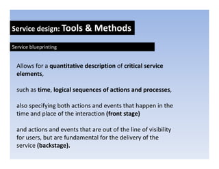 Service design: Tools & Methods
            g

Service blueprinting


  Allows for a quantitative description of critical service 
  elements, 
  elements

  such as time, logical sequences of actions and processes, 

  also specifying both actions and events that happen in the 
  time and place of the interaction (front stage)
            p                       (         g )

  and actions and events that are out of the line of visibility 
  for users, but are fundamental for the delivery of the 
  for users but are fundamental for the delivery of the
  service (backstage).
 