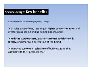 Service design: Key benefits
            g     y

 Do you remember the key benefits from UX design?
 Do you remember the key benefits from UX design?


    Enables ease‐of‐use, resulting in higher conversion rates and 
  greater cross‐selling and up‐selling opportunities 
                  lli     d      lli           ii

    Reduces support costs, greater customer satisfaction & 
  loyalty, and improved perception of the brand

    Improves customers tolerance of business goals that
    Improves customers' tolerance of business goals that 
  conflict with their personal goals 
 