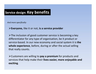 Service design: Key benefits
            g     y

 And more specifically:
 And more specifically:

     Everyone, like it or not, is a service provider

    The inclusion of good customer service is becoming a key 
  differentiator for any type of organisation, be it product or 
  service‐based. In our new economy and social system it is the 
       i b d I                            d     i l t     it i th
  whole experience, before, during or after the actual selling 
  that really counts. 

    Customers are willing to pay a premium for products and 
  services that help make their lives easier, more enjoyable and 
  services that help make their lives easier, more enjoyable and
  exciting.
 