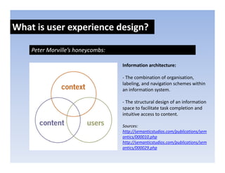 What is user experience design?
               p            g

    Peter Morville’s honeycombs:

                                   Information architecture:

                                   ‐ The combination of organisation, 
                                   labeling, and navigation schemes within 
                                   an information system. 

                                   ‐ The structural design of an information 
                                   space to facilitate task completion and 
                                   intuitive access to content.

                                   Sources: 
                                   http://semanticstudios.com/publications/sem
                                   antics/000010.php
                                   http://semanticstudios.com/publications/sem
                                   h //         i    di      / bli i /
                                   antics/000029.php
 