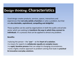Design thinking: Characteristics
Design thinking: 

  Good design creates products, services, spaces, interactions and 
  Good design creates products services spaces interactions and
  experiences that not only satisfy a function or solve a problem, but that 
  are also desirable, aspirational, compelling and delightful. 

  These qualities can be used by organisations in both the public and private 
  sector which are seeking to transform the way in which they connect to 
  individuals. It’s a process that can be applied to almost any problem. 
                      p                    pp                 yp

  Benefits: 

   placing the person – the ‘user’ – at the heart of a solution; 
   a means for experts to collaborate equally on complex issues; 
   a rapid, iterative process that can adapt to changing circumstances; 
   and a highly creative approach to problem‐solving that leads to practical 
      d hi hl         i          h        bl      l i    h l d           i l
  & innovative everyday solutions.
 