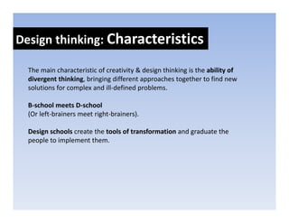 Design thinking: Characteristics
Design thinking: 

  The main characteristic of creativity & design thinking is the ability of 
  The main characteristic of creativity & design thinking is the ability of
  divergent thinking, bringing different approaches together to find new 
  solutions for complex and ill‐defined problems. 

  B‐school meets D‐school
  (Or left‐brainers meet right‐brainers).

  Design schools create the tools of transformation and graduate the 
  people to implement them.
 