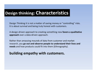 Design thinking: Characteristics
Design thinking: 

  Design Thinking it is not a matter of saving money or "controlling" risks. 
  Design Thinking it is not a matter of saving money or "controlling" risks
  It is about survival and being truly honest with customers.

  A design driven approach to creating something new favors a qualitative 
  A design‐driven approach to creating something new favors a qualitative
  approach over a data‐driven approach. 

  Rather than amassing mounds of data from customer and market 
                      g
  research, you go out and observe people to understand their lives and 
  needs and how products could fit into them (Ethnography). 

  building empathy with customers.
 