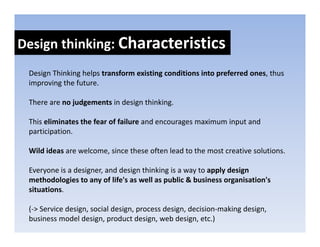 Design thinking: Characteristics
Design thinking: 
 Design Thinking helps transform existing conditions into preferred ones, thus 
     g         g p                      g                 p             ,
 improving the future.

 There are no judgements in design thinking. 

 This eliminates the fear of failure and encourages maximum input and 
 participation. 

 Wild ideas are welcome, since these often lead to the most creative solutions. 

 Everyone is a designer, and design thinking is a way to apply design 
 Everyone is a designer and design thinking is a way to apply design
 methodologies to any of life's as well as public & business organisation's
 situations.

 (‐> Service design, social design, process design, decision‐making design, 
 business model design, product design, web design, etc.)
 