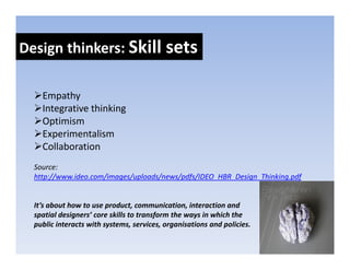 Design thinkers: Skill sets
Design thinkers: Skill sets

    Empathy
    Integrative thinking
    Optimism
    O i i
    Experimentalism
    Collaboration
  Source:
  http://www.ideo.com/images/uploads/news/pdfs/IDEO_HBR_Design_Thinking.pdf


  It’s about how to use product, communication, interaction and 
  spatial designers’ core skills to transform the ways in which the 
  public interacts with systems, services, organisations and policies.
 