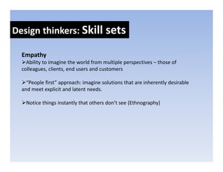 Design thinkers: Skill sets
Design thinkers: Skill sets

  Empathy
  E   th
    Ability to imagine the world from multiple perspectives – those of 
  colleagues, clients, end users and customers

    “People first” approach: imagine solutions that are inherently desirable 
  and meet explicit and latent needs.

   Notice things instantly that others don’t see (Ethnography)
 