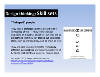 Design thinking: Skill sets
Design thinking: Skill sets
  "T‐shaped” people 

  They have a principal skill that describes the 
  vertical leg of the T ‐‐ they're mechanical 
  engineers or industrial designers. But they are so 
  empathetic that they can branch out into other 
  skills, such as anthropology, and do them as well. 

  They are able to explore insights from many 
  different perspectives and recognise patterns of 
  behavior that point to a universal human need. 
  behavior that point to a universal human need

  Tim Brown, CEO of design consultancy IDEO in 
  http://www.fastcompany.com/magazine/95/design‐
  strategy.html?page=0%2C0
   t t     ht l?     0%2C0
 