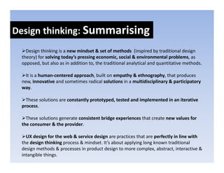 Design thinking: Summarising
Design thinking: 
   Design thinking is a new mindset & set of methods  (inspired by traditional design 
 theory) for solving today’s pressing economic, social & environmental problems, as 
 opposed, but also as in addition to, the traditional analytical and quantitative methods.

   It is a human‐centered approach, built on empathy & ethnography, that produces 
   It is a human‐centered approach built on empathy & ethnography that produces
 new, innovative and sometimes radical solutions in a multidisciplinary & participatory 
 way.

   These solutions are constantly prototyped, tested and implemented in an iterative 
 process.

   These solutions generate consistent bridge experiences that create new values for 
   These solutions generate consistent bridge experiences that create new values for
 the consumer & the provider.

   UX design for the web & service design are practices that are perfectly in line with
 the design thinking process & mindset. It’s about applying long known traditional 
  h d i      hi ki           & i d      I’ b          l i l      k         di i    l
 design methods & processes in product design to more complex, abstract, interactive & 
 intangible things.
 