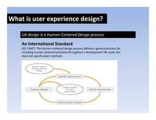 What is user experience design?
               p            g

    UX design is a Human‐Centered Design process

    An International Standard
    ISO 13407: The Human‐centered design process defines a general process for 
    including human‐centered activities throughout a development life‐cycle, but 
    including human‐centered activities throughout a development life‐cycle but
    does not specify exact methods. 
 