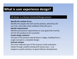 What is user experience design?
               p            g

    UX design is a Human‐Centered Design process

    Specify the context of use
    Identify the people who will use the product, what they will 
    use it for, and under what conditions they will use it.
    use it for and under what conditions they will use it
    Specify requirements
    Identify any business requirements or user goals that must be 
    met for the product to be successful.
    met for the product to be successful
    Create design solutions
    This part of the process may be done in stages, building from a 
    rough concept to a complete design.
        g         p           p         g
    Evaluate designs
    The most important part of this process is that evaluation ‐
    ideally through usability testing with actual users ‐ is as 
    integral as quality testing is to good software development. 
 