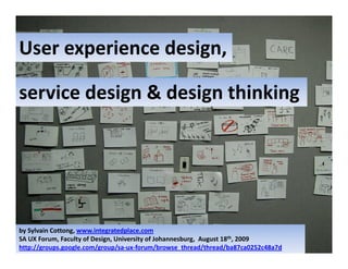 User experience design,
User experience design

service design & design thinking




by Sylvain Cottong, www.integratedplace.com
SA UX Forum, Faculty of Design, University of Johannesburg,  August 18th, 2009
http://groups.google.com/group/sa‐ux‐forum/browse_thread/thread/ba87ca0252c48a7d
 