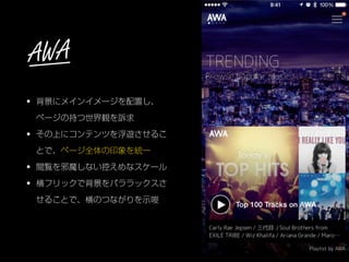 • 背景にメインイメージを配置し、 
ページの持つ世界観を訴求
• その上にコンテンツを浮遊させるこ
とで、ページ全体の印象を統一
• 閲覧を邪魔しない控えめなスケール
• 横フリックで背景をパララックスさ
せることで、横のつながりを示唆
AWA
 