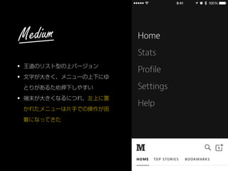 • 王道のリスト型の上バージョン
• 文字が大きく、メニューの上下にゆ
とりがあるため押下しやすい
• 端末が大きくなるにつれ、左上に置
かれたメニューは片手での操作が困
難になってきた
Medium
 