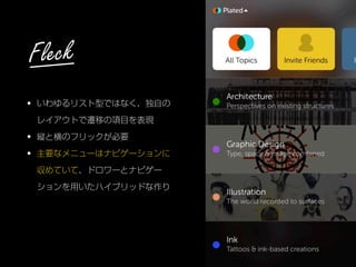 • いわゆるリスト型ではなく、独自の
レイアウトで遷移の項目を表現
• 縦と横のフリックが必要
• 主要なメニューはナビゲーションに
収めていて、ドロワーとナビゲー
ションを用いたハイブリッドな作り
Fleck
 