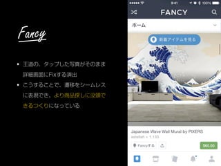 • 王道の、タップした写真がそのまま
詳細画面にFixする演出
• こうすることで、遷移をシームレス
に表現でき、より商品探しに没頭で
きるつくりになっている
Fancy
 