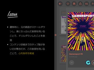 • 遷移時に、元の画面がスケールダウ
ンし、奥に引っ込んだ表現を用いる
ことで、ドリルダウンしたことを表
現
• コンテンツ詳細までのタップ数が多
いのが懸念だが、この表現を用いる
ことで、心的負荷を軽減
Issuu
 