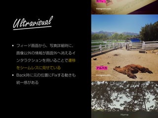 • フィード画面から、写真詳細時に、
画像以外の情報が画面外へ消えるイ
ンタラクションを用いることで遷移
をシームレスに見せている
• Back時に元の位置にFixする動きも
統一感がある
Ultravisual
 