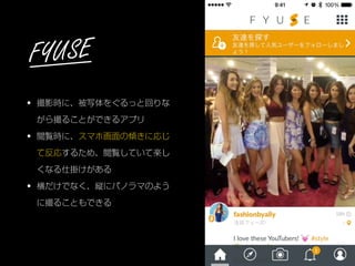 • 撮影時に、被写体をぐるっと回りな
がら撮ることができるアプリ
• 閲覧時に、スマホ画面の傾きに応じ
て反応するため、閲覧していて楽し
くなる仕掛けがある
• 横だけでなく、縦にパノラマのよう
に撮ることもできる
FYUSE
 
