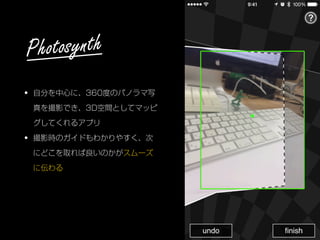 • 自分を中心に、360度のパノラマ写
真を撮影でき、3D空間としてマッピ
グしてくれるアプリ
• 撮影時のガイドもわかりやすく、次
にどこを取れば良いのかがスムーズ
に伝わる
Photosynth
 