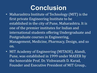 Conclusion
• Maharashtra Institute of Technology (MIT) is the
first private Engineering Institute to be
established in the city of Pune, Maharashtra. It is
one of the premier institutes for Indian and
international students offering Undergraduate and
Postgraduate courses in Engineering,
Management, Medicine, Pharmacy, Design, and so
on.
• MIT Academy of Engineering (MITAOE), Alandi,
Pune, was established in 1999 under MAEER by
the honorable Prof. Dr. Vishwanath D. Karad,
Founder and Executive President of MIT Group..
 