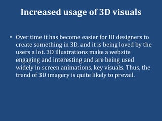 Increased usage of 3D visuals
• Over time it has become easier for UI designers to
create something in 3D, and it is being loved by the
users a lot. 3D illustrations make a website
engaging and interesting and are being used
widely in screen animations, key visuals. Thus, the
trend of 3D imagery is quite likely to prevail.
 