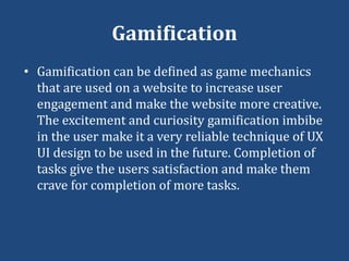 Gamification
• Gamification can be defined as game mechanics
that are used on a website to increase user
engagement and make the website more creative.
The excitement and curiosity gamification imbibe
in the user make it a very reliable technique of UX
UI design to be used in the future. Completion of
tasks give the users satisfaction and make them
crave for completion of more tasks.
 