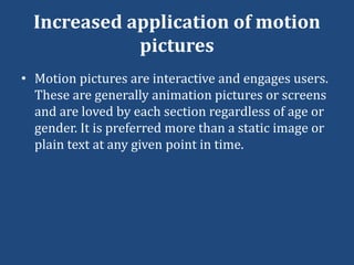 Increased application of motion
pictures
• Motion pictures are interactive and engages users.
These are generally animation pictures or screens
and are loved by each section regardless of age or
gender. It is preferred more than a static image or
plain text at any given point in time.
 