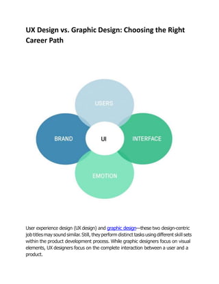 UX Design vs. Graphic Design: Choosing the Right
Career Path
User experience design (UX design) and graphic design—these two design-centric
job titles may sound similar. Still, they perform distinct tasks using different skill sets
within the product development process. While graphic designers focus on visual
elements, UX designers focus on the complete interaction between a user and a
product.
 