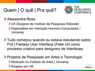 Globalcode – Open4education
Quem | O quê | Pra quê?
Alessandra Rosa
UX Designer do Instituto de Pesquisas Eldorado
Especialista em Interação Humano Computador |
Unicamp
Tudo começou quando eu estava estudando sobre
FUI | Fantasy User Interface (Fake UI) como
processo criativo para designers de Interfaces.
Projetos de Pesquisas em Artes e Tecnologia
Mestrado no Instituto de Artes | Unicamp
Projetos em VR
 