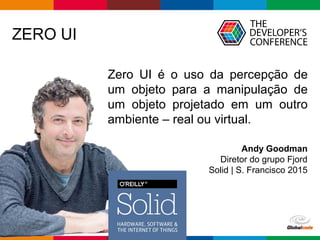 Globalcode – Open4education
ZERO UI
Zero UI é o uso da percepção de
um objeto para a manipulação de
um objeto projetado em um outro
ambiente – real ou virtual.
Andy Goodman
Diretor do grupo Fjord
Solid | S. Francisco 2015
 