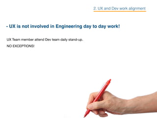 - UX is not involved in Engineering day to day work!
UX Team member attend Dev team daily stand-up. 

NO EXCEPTIONS!
2. UX and Dev work alignment
 
