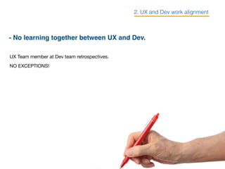 - No learning together between UX and Dev.
UX Team member at Dev team retrospectives.

NO EXCEPTIONS!
2. UX and Dev work alignment
 