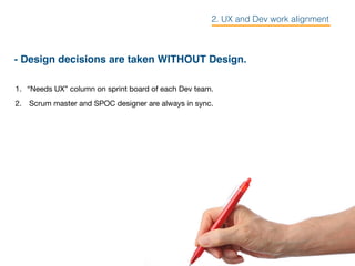 - Design decisions are taken WITHOUT Design.
1. “Needs UX” column on sprint board of each Dev team.

2. Scrum master and SPOC designer are always in sync.

2. UX and Dev work alignment
 
