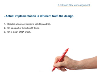 - Actual implementation is different from the design.
1. Detailed reﬁnement sessions with Dev and UX.

2. UX as a part of Deﬁnition Of Done.

3. UX is a part of QA check.

2. UX and Dev work alignment
 
