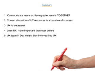 Summary
1. Communicate teams achieve greater results TOGETHER
2. Correct allocation of UX resources is a baseline of success
3. UX is icebreaker
4. Lean UX: more important than ever before
5. UX team in Dev rituals, Dev involved into UX
 