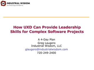 How UXD Can Provide Leadership Skills for Complex Software Projects A 4-Day Plan Greg Laugero Industrial Wisdom, LLC [email_address] 720-249-2400 