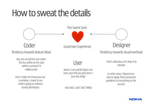 How to sweat the details
                                       The Sweet Spot




          Coder                     Good User Experience                         Designer
Tendency towards feature bloat                                        Tendency towards visual overload
   Hey, we can tell the user when
     the bus will be at the stop
        within a period of 4
                                              User                        That’s ridiculous, let’s keep it to
                                                                                      minutes.
            milliseconds!           Sweet, I can quickly figure out
                                    how soon the bus gets here! I          In other news, I figured out
  Don’t make me throw you out               love this thing!              how to apply these awesome
    a window. I want to see                                               gradients to everything on the
    what’s going on without                                                           service!
        having flashbacks            YOU WILL LOVE THIS THING!
 