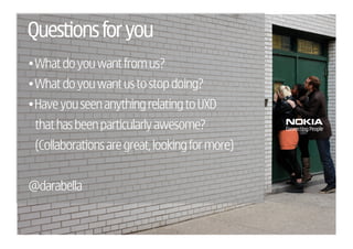 Questions for you
• What do you want from us?
• What do you want us to stop doing?
• Have you seen anything relating to UXD
 that has been particularly awesome?
 (Collaborations are great, looking for more)


@darabella
 