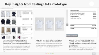 13 
Key Insights from Testing Hi-Fi Prototype 
Visual Layout Makes sets feel 
“complete”, increasing confidence 
Parents like to see clothes laid out on the page and 
grouped the way that they think about them when 
they’re dressing their children or packing for a 
trip. 
What’s the best one available? 
Parents will work comfortably inside the bounds 
of what’s approved, and want to comparison shop 
when options are finite. “Best is subjective”. 
Visual Layout Reduces Sticker- 
Shock and encourages additional 
purchases. 
Test subjects were willing to keep shopping, when 
they saw that “everything” was not that much. 
 