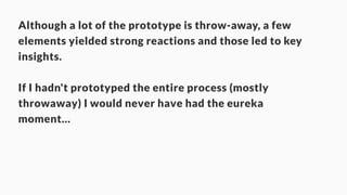 Although a lot of the prototype is throw-away, a few 
elements yielded strong reactions and those led to key 
insights. 
! 
If I hadn't prototyped the entire process (mostly 
throwaway) I would never have had the eureka 
moment… 
 
