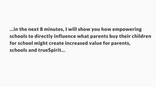…in the next 8 minutes, I will show you how empowering 
schools to directly influence what parents buy their children 
for school might create increased value for parents, 
schools and trueSpirit… 
 