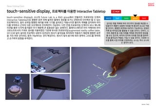 worst bad soso good best
New Interaction
touch-sensitive display는 소니의 Future Lab is a R&D group에서 만들어진 프로토타입 단계의
Interactive Tabletop으로 평평한 표면 위에 놓여진 물체의 정보를 보거나 콘텐츠와 인터랙션 할 수 있는
프로젝터이다. 빔이 쏘여질 평평한 테이블 위에 기기를 설치하고 작동시키면 물리적 객체를 감지하여 아이
디를 부여하고 근처의 다른 오브젝트와 인터랙션이 가능하다. 다만 컨셉 프로토타입 단계이다 보니 애니메
이션을 통한 시각적 즐거움만 주기 때문에 큰 효용성은 없는 상태이다. 플레이스테이션 아이 카메라와 마이
크로소프트사의 키넥트 센서를 이용하였던 기존에 유사한 프로토타입(augmented reality coffee table,
2012)과 달리 설치된 프로젝터 내부의 모션감지 센서가 움직임을 파악하여 작동하기 때문에 평평한 표면
을 가진 어떤 곳이라도 동작 가능하다는 것이 특징이다. 센서가 빛의 밝기에 따라 영역의 그리드를 파악하
고 손가락의 방향을 추척한다.
touch-sensitive display, 프로젝터를 이용한 Interactive Tabletop
감지된 개별 객체에 따라 어디까지 정보를 제공할 수
있을지가 제품이 상용화 되었을 때 중요한 요소로 작용
할 것이다. 평평한 표면에서 동작이 가능하다는 장점은
카펫 등 바닥공간을 활용할 수 있을 것이다. 인바디, 스
마트 체중계 등 사람 자체를 객체로 판단하여 정보를
줄 수도 있으며, 바닥의 먼지와 더러움 정도를 알려주
어 홈 클리닝의 역할도 가질 수 있을 것이다. 다양한 시
도를 통해 시장 우위를 선점하려는 소니는 역시 소니라
는 생각이 든다.
source : Sony
 