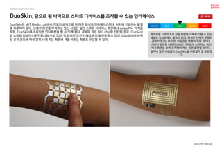 DuoSkin, 금으로 된 박막으로 스마트 디바이스를 조작할 수 있는 인터페이스
DuoSkin은 MIT Media Lab에서 개발한 금박으로 된 타투 형식의 인터페이스이다. 터치에 반응하는 물질
로 이루어져 있다. 그래서 이것을 부착하고 있는 사람은 일반 스마트 디바이스 화면에서 swipe이나 터치를
하듯, DuoSkin에서 동일한 인터랙션을 할 수 있게 된다. 금박에 작은 NFC chip을 삽입할 경우, DuoSkin
과 스마트 디바이스를 연동시킬 수도 있다. 이 금박은 또한 신체의 온도에 반응할 수 있어, DuoSkin이 부착
된 곳의 온도에 따라 빛이 나게 하는 회로나 색을 바꾸는 회로도 구성할 수 있다.
웨어러블 디바이스의 작을 화면을 극복하기 할 수 있는
새로운 방식임에는 틀림이 없다. 하지만 인체에 무해한
금박이라고는 하지만, 이질감은 분명히 있을 것이다.
게다가 관련된 디바이스에서 거리감이 느껴지는 위치
에서 화면을 보며 조작해야 하는 것은 불편할 것이다.
얼마나 많은 사람들이 DuoSkin을 이용할지 잘 모르겠
다.
worst bad soso good best
source : MIT Media Lab
New Interaction
 