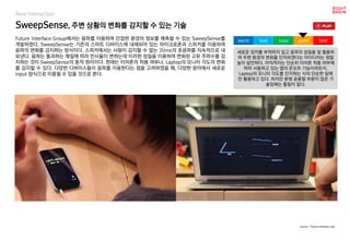 SweepSense, 주변 상황의 변화를 감지할 수 있는 기술
Future Interface Group에서는 음파를 이용하여 인접한 환경의 정보를 예측할 수 있는 SweepSense를
개발하였다. SweepSense는 기존의 스마트 디바이스에 내재되어 있는 마이크로폰과 스피커를 이용하여
음파의 변화를 감지하는 방식이다. 스피커에서는 사람이 감지할 수 없는 20ms의 초음파를 지속적으로 내
보낸다. 음파는 통과하는 매질에 따라 반사율이 변하는데 이러한 성질을 이용하여 변화된 고유 주파수를 감
지하는 것이 SweepSense의 동작 원리이다. 현재는 이어폰의 착용 여부나, Laptop의 모니터 각도의 변화
를 감지할 수 있다. 다양한 디바이스들이 음파를 이용한다는 점을 고려하였을 때, 다양한 분야에서 새로운
input 방식으로 이용될 수 있을 것으로 본다.
새로운 장치를 부착하지 않고 음파의 성질을 잘 활용하
여 주변 환경의 변화를 인지하겠다는 아이디어는 정말
높이 살만하다. 아직까지는 단순히 이어폰 착용 여부에
따라 사용하고 있는 앱의 온오프 기능이라든지,
Laptop의 모니터 각도를 인지하는 식의 단순한 일에
만 활용하고 있다. 하지만 분명 응용할 부분이 많은 기
술임에는 틀림이 없다.
worst bad soso good best
source : Future Interface Lab
New Interaction
 